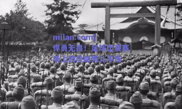 milan.com|悍勇无畏！足球比赛赛场上的热血男儿不怯  第1张