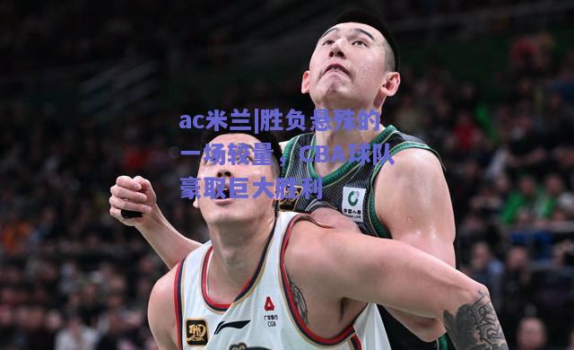 ac米兰|胜负悬殊的一场较量，CBA球队豪取巨大胜利